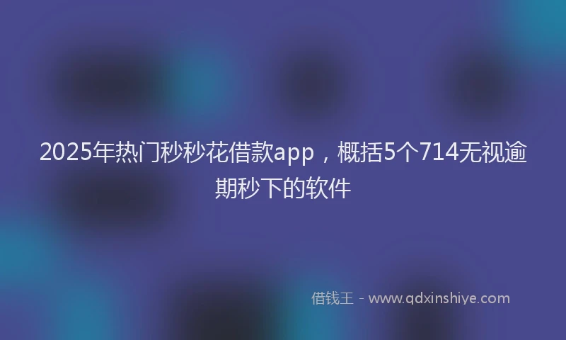 2025年热门秒秒花借款app，概括5个714无视逾期秒下的软件