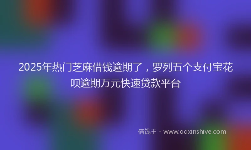 2025年热门芝麻借钱逾期了，罗列五个支付宝花呗逾期万元快速贷款平台