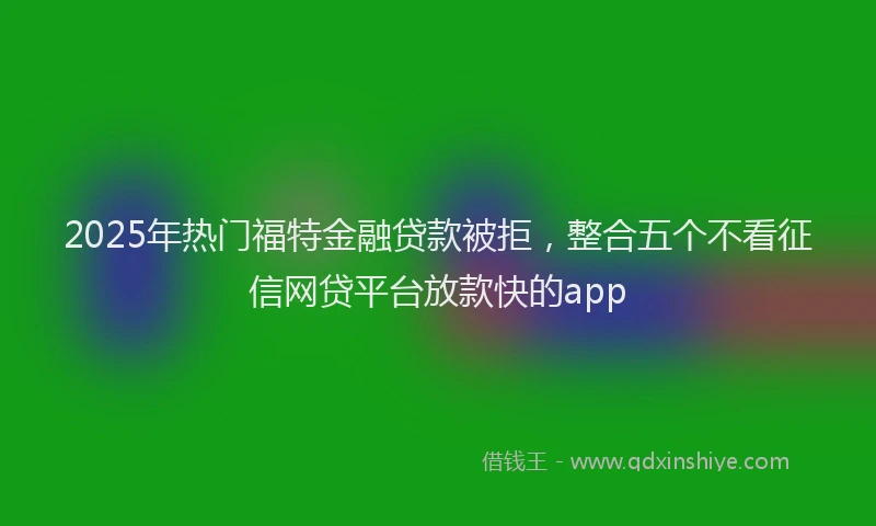 2025年热门福特金融贷款被拒，整合五个不看征信网贷平台放款快的app