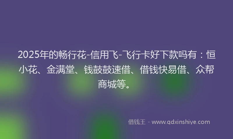 2025年的畅行花-信用飞-飞行卡好下款吗有：恒小花、金满堂、钱鼓鼓速借、借钱快易借、众帮商城等。