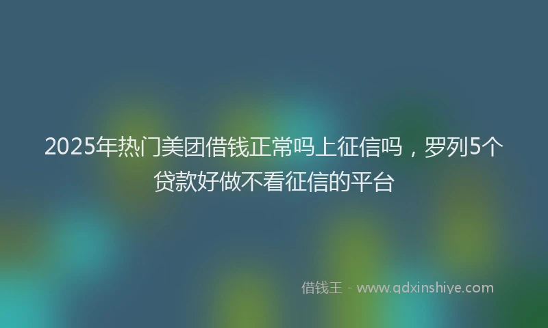 2025年热门美团借钱正常吗上征信吗，罗列5个贷款好做不看征信的平台