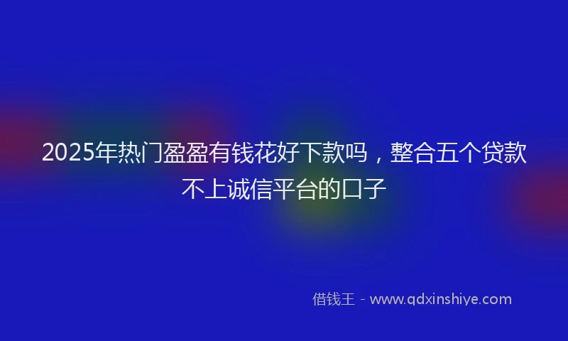 2025年热门盈盈有钱花好下款吗，整合五个贷款不上诚信平台的口子