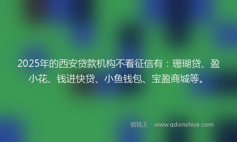 2025年的西安贷款机构不看征信有：珊瑚贷、盈小花、钱进快贷、小鱼钱包、宝盈商城等。