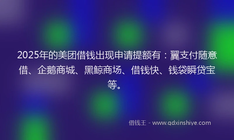 2025年的美团借钱出现申请提额有：翼支付随意借、企鹅商城、黑鲸商场、借钱快、钱袋瞬贷宝等。