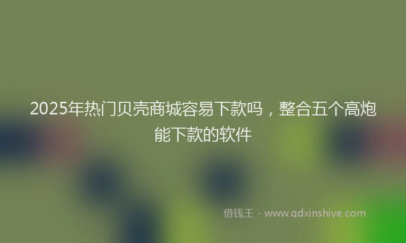 2025年热门贝壳商城容易下款吗，整合五个高炮能下款的软件