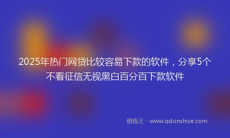 2025年热门网贷比较容易下款的软件，分享5个不看征信无视黑白百分百下款软件