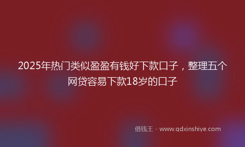 2025年热门类似盈盈有钱好下款口子，整理五个网贷容易下款18岁的口子
