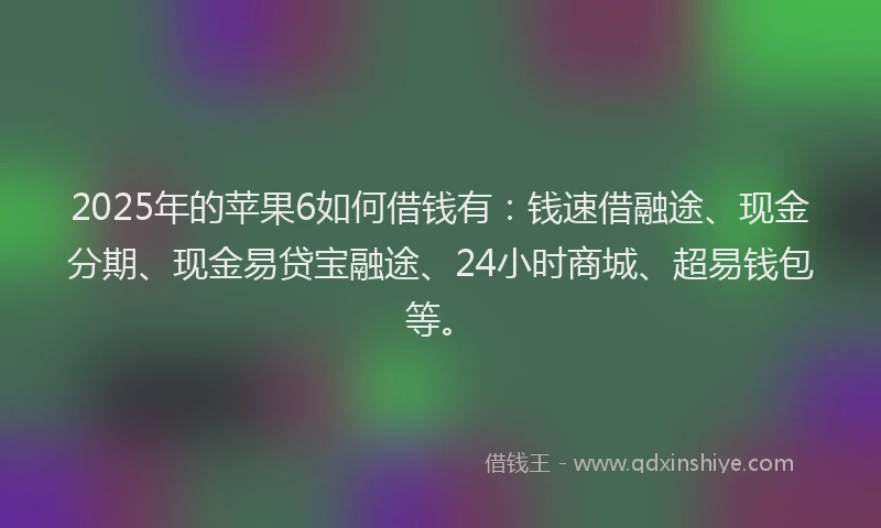 2025年的苹果6如何借钱有：钱速借融途、现金分期、现金易贷宝融途、24小时商城、超易钱包等。