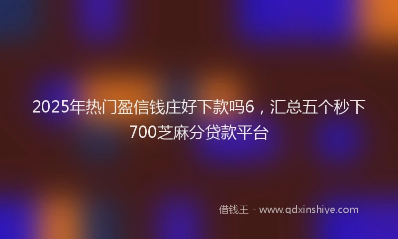 2025年热门盈信钱庄好下款吗6，汇总五个秒下700芝麻分贷款平台