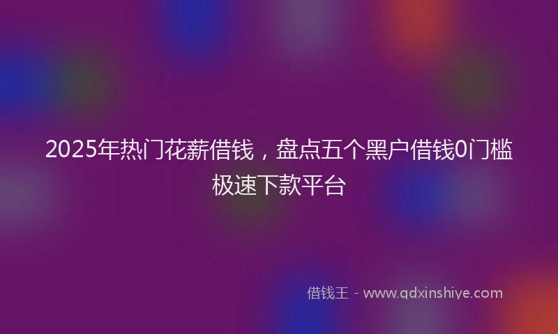 2025年热门花薪借钱，盘点五个黑户借钱0门槛极速下款平台