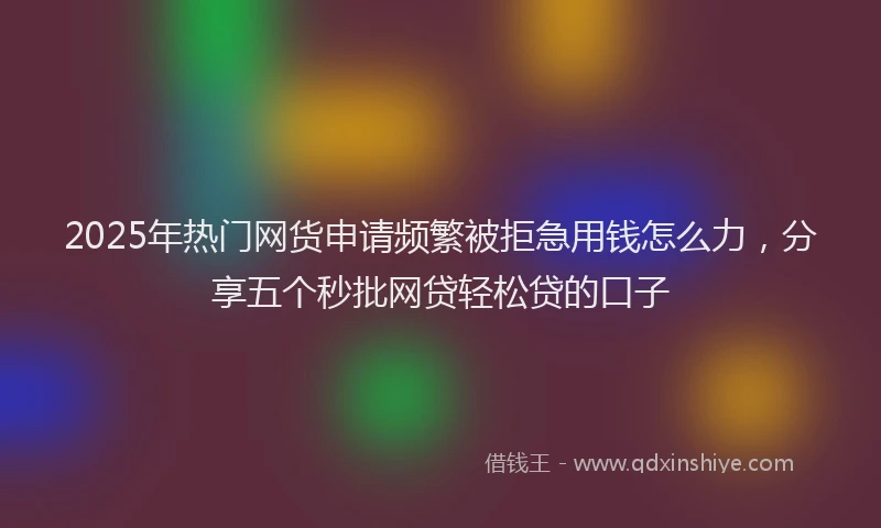 2025年热门网货申请频繁被拒急用钱怎么力，分享五个秒批网贷轻松贷的口子