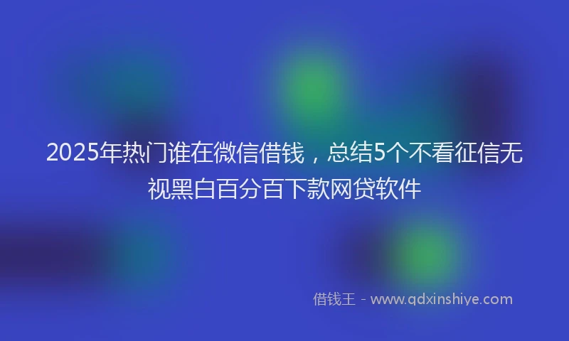 2025年热门谁在微信借钱，总结5个不看征信无视黑白百分百下款网贷软件