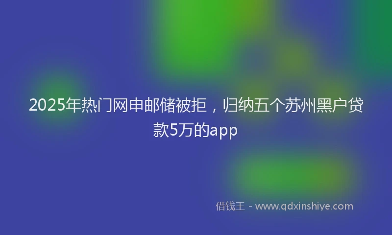 2025年热门网申邮储被拒，归纳五个苏州黑户贷款5万的app