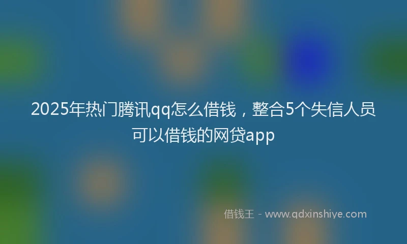 2025年热门腾讯qq怎么借钱，整合5个失信人员可以借钱的网贷app