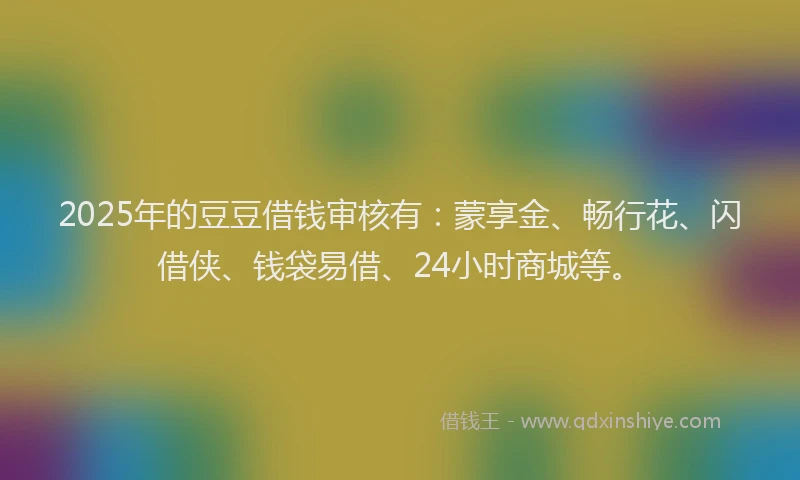 2025年的豆豆借钱审核有：蒙享金、畅行花、闪借侠、钱袋易借、24小时商城等。