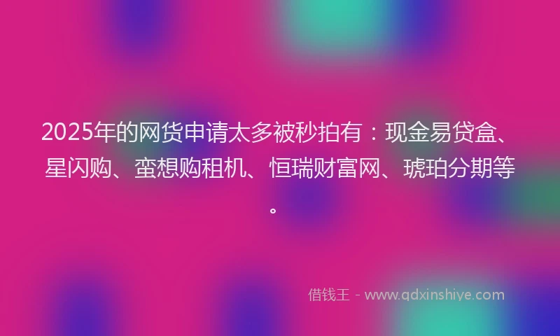 2025年的网货申请太多被秒拍有：现金易贷盒、星闪购、蛮想购租机、恒瑞财富网、琥珀分期等。