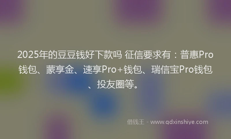 2025年的豆豆钱好下款吗 征信要求有：普惠Pro钱包、蒙享金、速享Pro+钱包、瑞信宝Pro钱包、投友圈等。