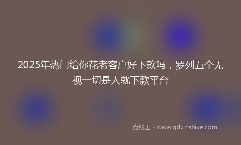 2025年热门给你花老客户好下款吗，罗列五个无视一切是人就下款平台
