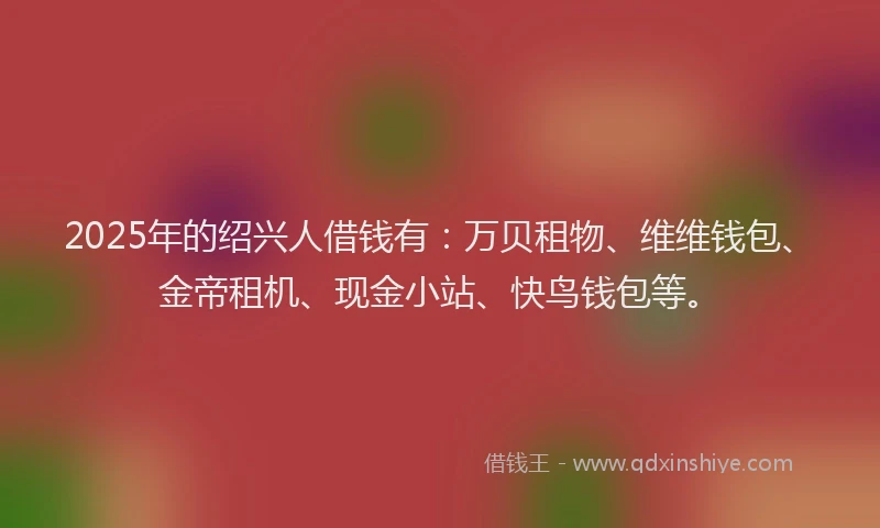 2025年的绍兴人借钱有：万贝租物、维维钱包、金帝租机、现金小站、快鸟钱包等。