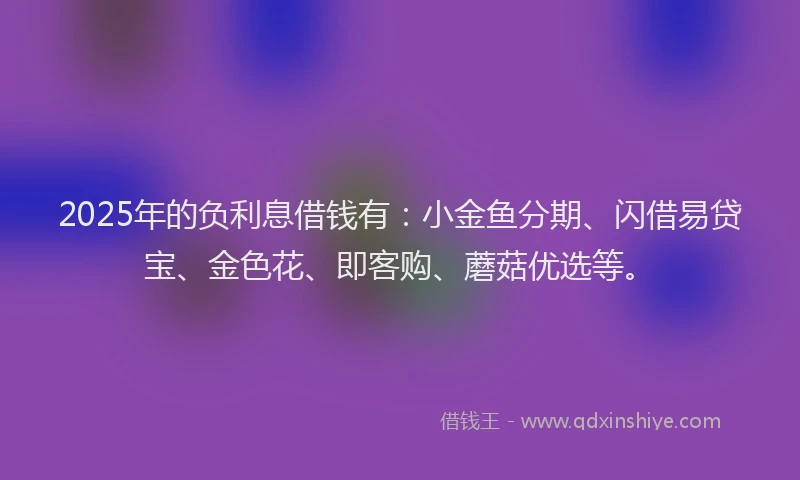 2025年的负利息借钱有：小金鱼分期、闪借易贷宝、金色花、即客购、蘑菇优选等。