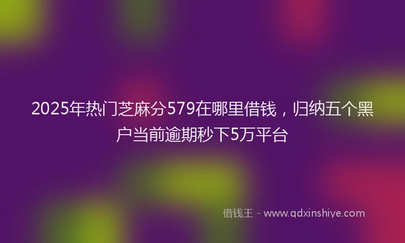 2025年热门芝麻分579在哪里借钱，归纳五个黑户当前逾期秒下5万平台