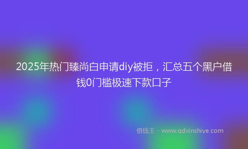 2025年热门臻尚白申请diy被拒，汇总五个黑户借钱0门槛极速下款口子