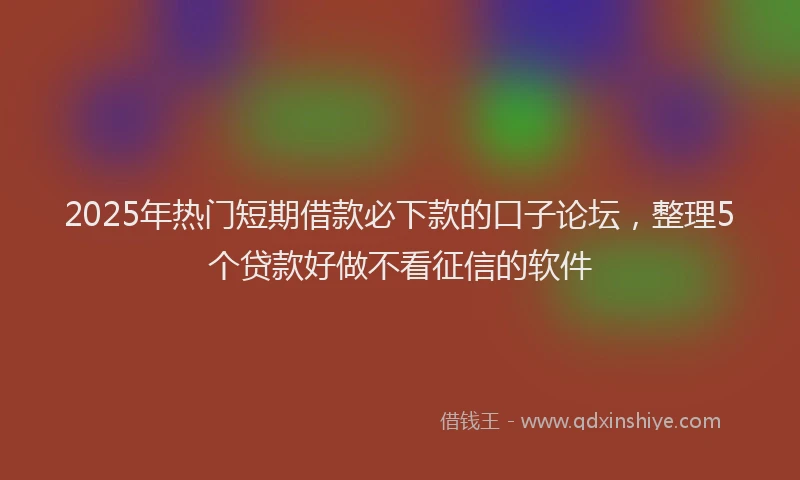 2025年热门短期借款必下款的口子论坛，整理5个贷款好做不看征信的软件