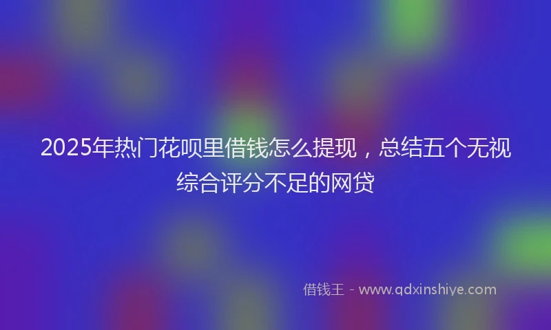 2025年热门花呗里借钱怎么提现，总结五个无视综合评分不足的网贷