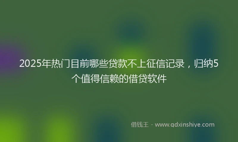 2025年热门目前哪些贷款不上征信记录，归纳5个值得信赖的借贷软件