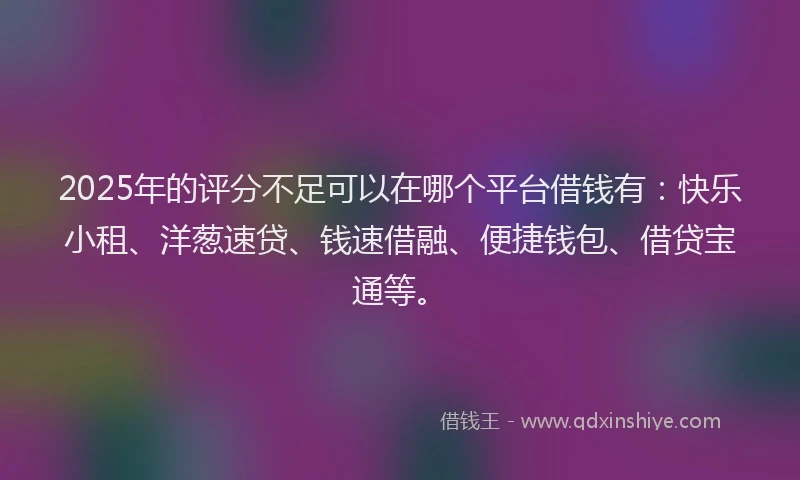 2025年的评分不足可以在哪个平台借钱有：快乐小租、洋葱速贷、钱速借融、便捷钱包、借贷宝通等。