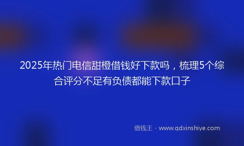 2025年热门电信甜橙借钱好下款吗，梳理5个综合评分不足有负债都能下款口子