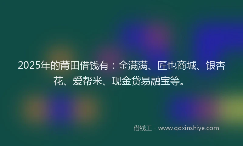 2025年的莆田借钱有：金满满、匠也商城、银杏花、爱帮米、现金贷易融宝等。