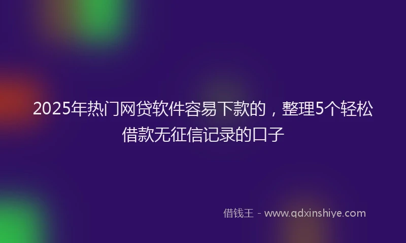 2025年热门网贷软件容易下款的，整理5个轻松借款无征信记录的口子