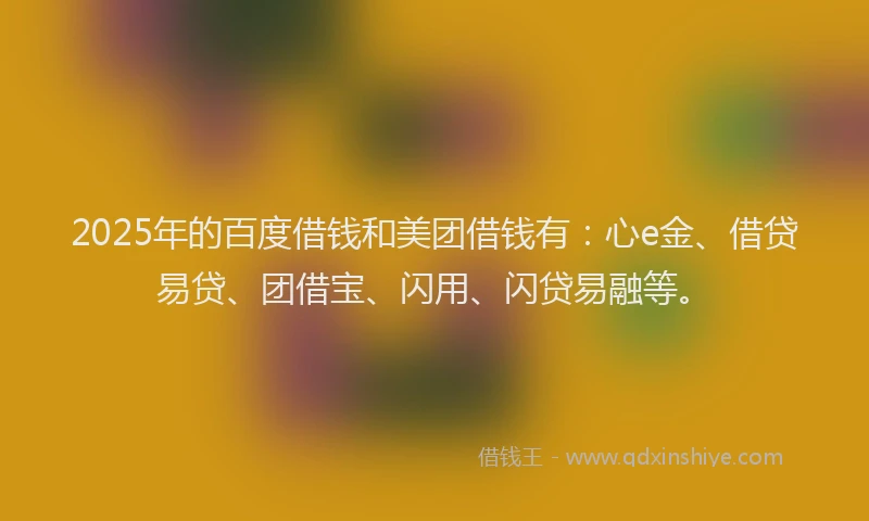 2025年的百度借钱和美团借钱有：心e金、借贷易贷、团借宝、闪用、闪贷易融等。