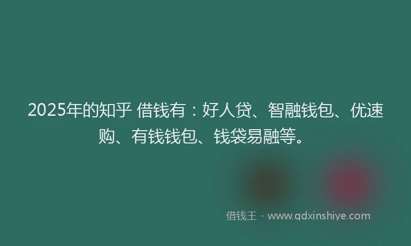 2025年的知乎 借钱有：好人贷、智融钱包、优速购、有钱钱包、钱袋易融等。