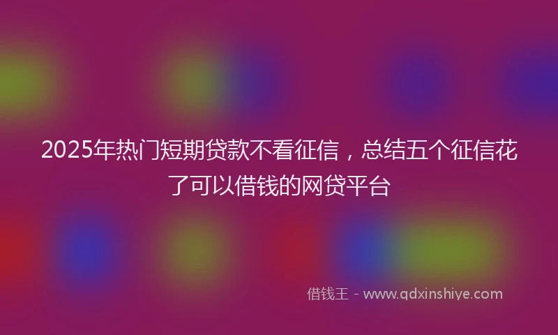2025年热门短期贷款不看征信，总结五个征信花了可以借钱的网贷平台