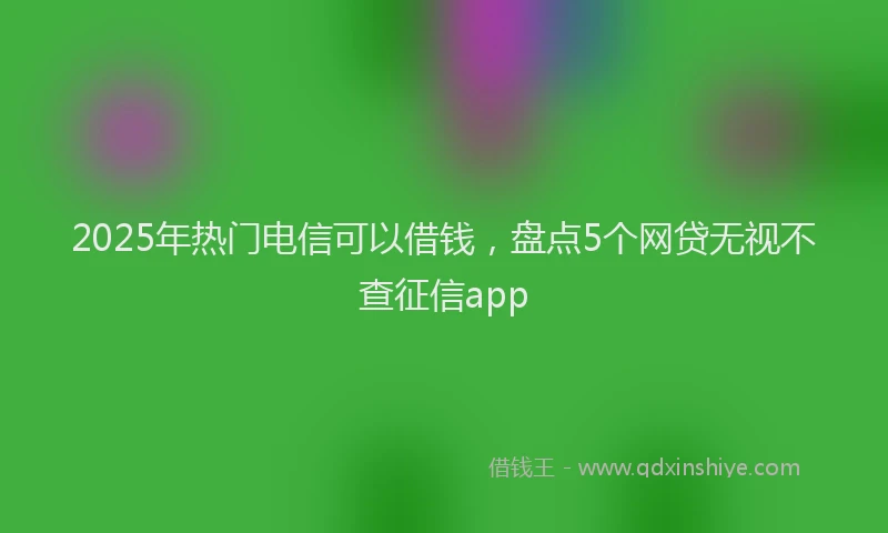 2025年热门电信可以借钱，盘点5个网贷无视不查征信app