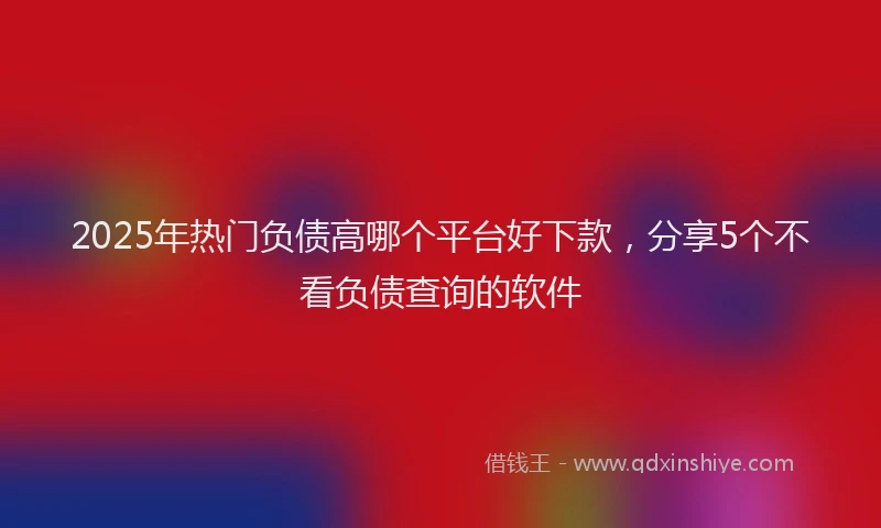 2025年热门负债高哪个平台好下款，分享5个不看负债查询的软件