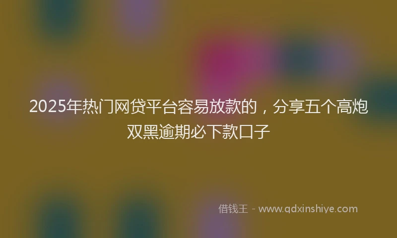 2025年热门网贷平台容易放款的，分享五个高炮双黑逾期必下款口子