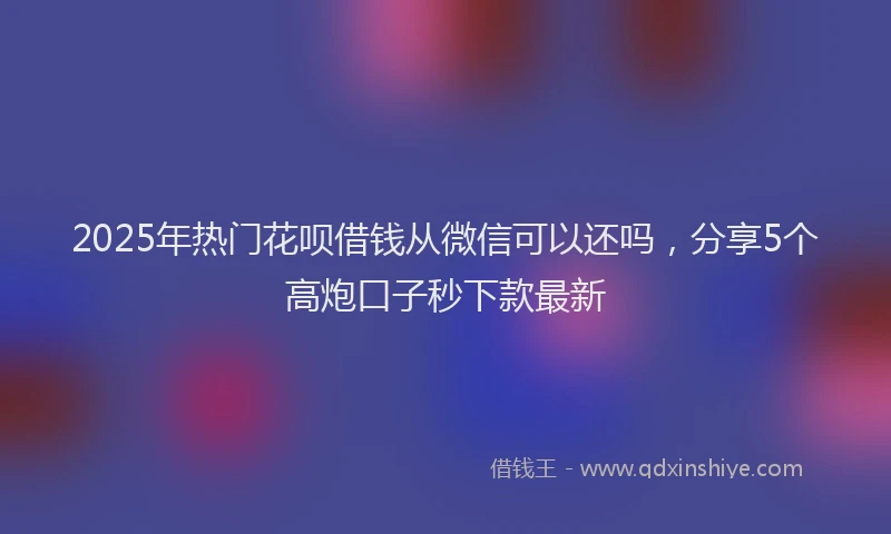 2025年热门花呗借钱从微信可以还吗，分享5个高炮口子秒下款最新