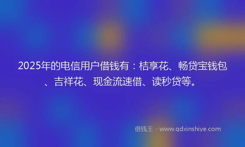 2025年的电信用户借钱有：桔享花、畅贷宝钱包、吉祥花、现金流速借、读秒贷等。