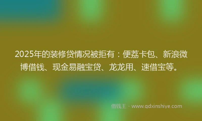 2025年的装修贷情况被拒有：便荔卡包、新浪微博借钱、现金易融宝贷、龙龙用、速借宝等。