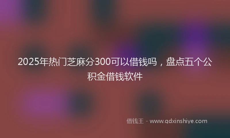 2025年热门芝麻分300可以借钱吗，盘点五个公积金借钱软件