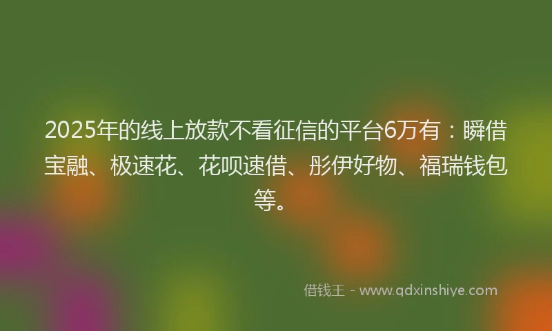 2025年的线上放款不看征信的平台6万有：瞬借宝融、极速花、花呗速借、彤伊好物、福瑞钱包等。
