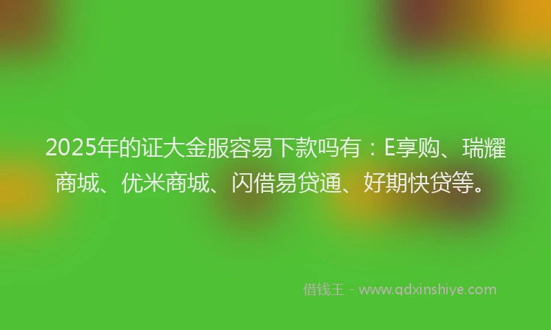 2025年的证大金服容易下款吗有：E享购、瑞耀商城、优米商城、闪借易贷通、好期快贷等。