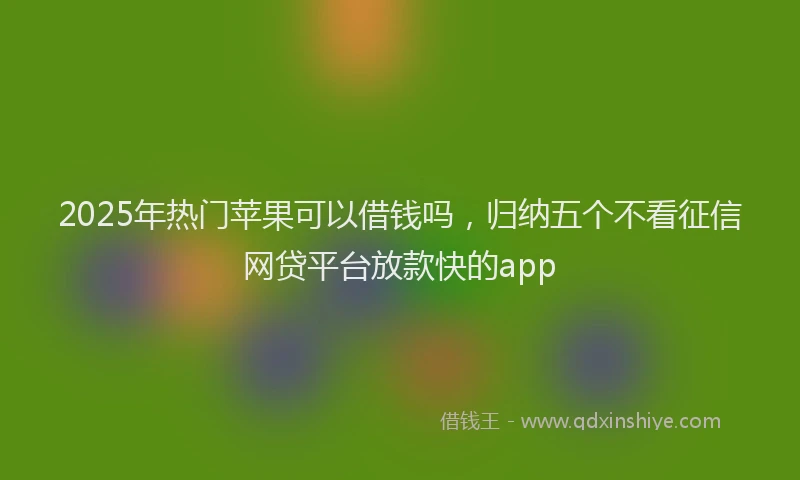 2025年热门苹果可以借钱吗，归纳五个不看征信网贷平台放款快的app