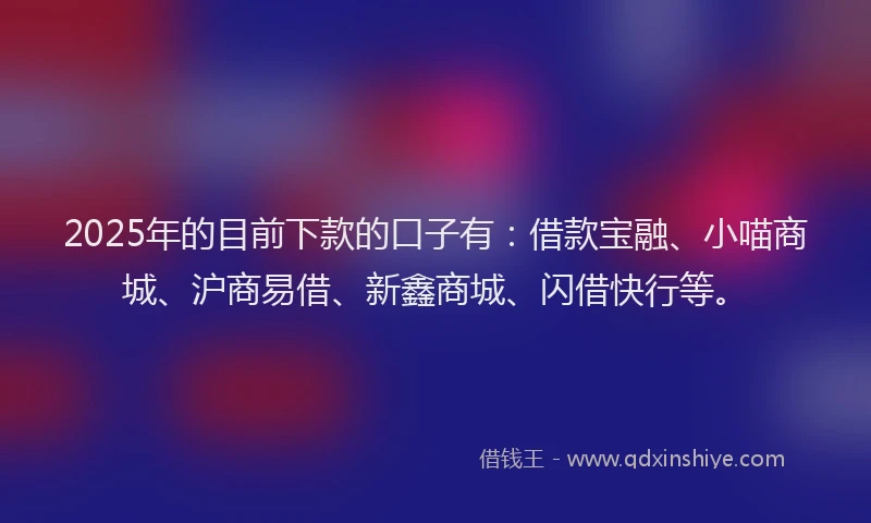 2025年的目前下款的口子有：借款宝融、小喵商城、沪商易借、新鑫商城、闪借快行等。