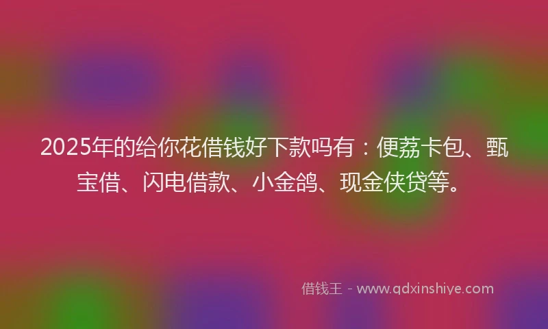 2025年的给你花借钱好下款吗有：便荔卡包、甄宝借、闪电借款、小金鸽、现金侠贷等。