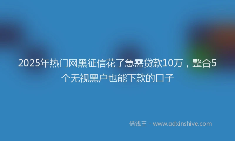 2025年热门网黑征信花了急需贷款10万，整合5个无视黑户也能下款的口子