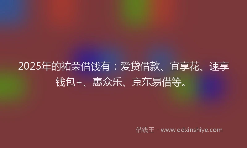 2025年的祐荣借钱有：爱贷借款、宜享花、速享钱包+、惠众乐、京东易借等。